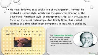 • He never followed text book style of management. Instead, he
evolved a unique style, which was the great combination of the
developed American style of entrepreneurship, with the Japanese
focus on the latest technology. And finally Dhirubhai started
reliance at a time when most companies in India were owned by
the government.
 