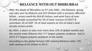 RELIANCE WITH OUT DHIRUBHAI
• After the death of Dhirubhai on 6th July 2002 , the Reliance group
was take over by Mukesh and Anil Ambani with a turnover ofRs.620
billion , assets worth Rs.564.85 billion, and work force of over
85,000 people accounted for 5% of total revenue of GOVT &
contribute 3% of GDP, 5% of total exports & 25% of India's total
private sectors profit.
• By 2004, it plans to take over more than 35% of global market and
this would make Reliance the 11th largest polymer producer and in
2016 2nd largest polymer producer in the world.
• According to the global fortune 500 ranking Reliance ranks 158
with revenue of 62 billion in 2015.
 