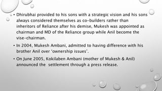 • Dhirubhai provided to his sons with a strategic vision and his sons
always considered themselves as co-builders rather than
inheritors of Reliance after his demise, Mukesh was appointed as
chairman and MD of the Reliance group while Anil become the
vise-chairman.
• In 2004, Mukesh Ambani, admitted to having difference with his
brother Anil over ‘ownership issues’.
• On June 2005, Kokilaben Ambani (mother of Mukesh & Anil)
announced the settlement through a press release.
 