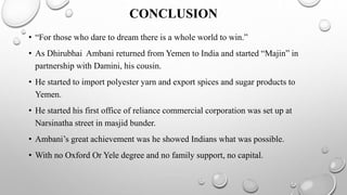 CONCLUSION
• “For those who dare to dream there is a whole world to win.”
• As Dhirubhai Ambani returned from Yemen to India and started “Majin” in
partnership with Damini, his cousin.
• He started to import polyester yarn and export spices and sugar products to
Yemen.
• He started his first office of reliance commercial corporation was set up at
Narsinatha street in masjid bunder.
• Ambani’s great achievement was he showed Indians what was possible.
• With no Oxford Or Yele degree and no family support, no capital.
 