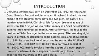 INTRODUCTION
Dhirubhai Ambani was born on December 28, 1932, to Hirachand
Govardhandas Ambani and Jamunaben Hirachand Ambani. He was
middle of five children, three boys and two girls. He passed his
matriculation in1949, Dhirubhai left for Aden (Yemen) at age of
seventeen. His first job was to collect money at a Shell Petrol Station,
earning three hundred per month. After a few years, he rose to the
position of Sales Manager in the same company. After working eight
years in Yemen, he decided to come back to India and on December
31, 1958, he came back to Mumbai and he started the RELIANCE
COMMERCIAL CORPORATION (RCC) with a borrowed capital of
Rs.15000. RCC mainly involved into the export of ginger, pepper,
turmeric, cashewnut etc. using his connections in Yemen, he
exported the materials to the same place.
 