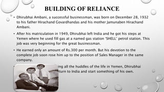BUILDING OF RELIANCE
• Dhirubhai Ambani, a successful businessman, was born on December 28, 1932
to his father Hirachand Govardhandas and his mother Jamunaben Hirachand
Ambani.
• After his matriculation in 1949, Dhirubhai left India and he got his steps at
Yemen where he used fill gas at a named gas station ‘SHELL’ petrol station. This
job was very beginning for the great businessman.
• He earned only an amount of Rs.300 per month. But his devotion to the
complete job soon rose him up to the position of Sales Manager in the same
company.
• Going through and crossing all the huddles of the life in Yemen, Dhirubhai
Ambani now wanted to return to India and start something of his own.
 