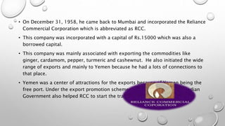 • On December 31, 1958, he came back to Mumbai and incorporated the Reliance
Commercial Corporation which is abbreviated as RCC.
• This company was incorporated with a capital of Rs.15000 which was also a
borrowed capital.
• This company was mainly associated with exporting the commodities like
ginger, cardamom, pepper, turmeric and cashewnut. He also initiated the wide
range of exports and mainly to Yemen because he had a lots of connections to
that place.
• Yemen was a center of attractions for the exports because of Yemen being the
free port. Under the export promotion schemes that were laid down by Indian
Government also helped RCC to start the trade in Rayon Fabrics.
 