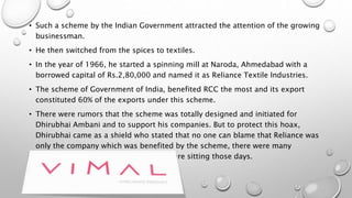 • Such a scheme by the Indian Government attracted the attention of the growing
businessman.
• He then switched from the spices to textiles.
• In the year of 1966, he started a spinning mill at Naroda, Ahmedabad with a
borrowed capital of Rs.2,80,000 and named it as Reliance Textile Industries.
• The scheme of Government of India, benefited RCC the most and its export
constituted 60% of the exports under this scheme.
• There were rumors that the scheme was totally designed and initiated for
Dhirubhai Ambani and to support his companies. But to protect this hoax,
Dhirubhai came as a shield who stated that no one can blame that Reliance was
only the company which was benefited by the scheme, there were many
competitors who shut their eyes and were sitting those days.
 