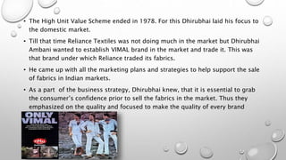 • The High Unit Value Scheme ended in 1978. For this Dhirubhai laid his focus to
the domestic market.
• Till that time Reliance Textiles was not doing much in the market but Dhirubhai
Ambani wanted to establish VIMAL brand in the market and trade it. This was
that brand under which Reliance traded its fabrics.
• He came up with all the marketing plans and strategies to help support the sale
of fabrics in Indian markets.
• As a part of the business strategy, Dhirubhai knew, that it is essential to grab
the consumer’s confidence prior to sell the fabrics in the market. Thus they
emphasized on the quality and focused to make the quality of every brand
superior.
 
