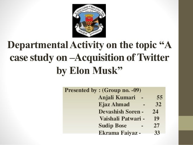 DepartmentalActivity on the topic “A
case study on –Acquisition of Twitter
by Elon Musk”
Presented by : (Group no. -09)
Anjali Kumari - 55
Ejaz Ahmad - 32
Devashish Soren - 24
Vaishali Patwari - 19
Sudip Bose - 27
Ekrama Faiyaz - 33
 