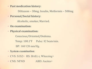 • Past medication history:
Diltiazem – 30mg, Insulin, Metformin – 500mg
• Personal/Social history:
Alcoholic, smoker, Married.
• On examination:
• Physical examination:
Conscious/Oriented/Oedema.
Temp: 100.1ºF Pulse: 82 beats/min.
BP: 160/120 mm/Hg.
• System examination:
• CVS: S1S2+ RS: BAE(-), Wheezing+
• CNS: NFND ABD: Ascites+
 