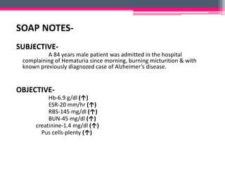 SOAP NOTES-
SUBJECTIVE-
A 84 years male patient was admitted in the hospital
complaining of Hematuria since morning, burning micturition & with
known previously diagnozed case of Alzheimer’s disease.
OBJECTIVE-
Hb-6.9 g/dl (↑)
ESR-20 mm/hr (↑)
RBS-145 mg/dl (↑)
BUN-45 mg/dl (↑)
creatinine-1.4 mg/dl (↑)
Pus cells-plenty (↑)
 
