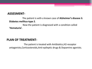 ASSESMENT-
The patient is with a known case of Alzheimer’s disease &
Diabetes mellitus-type 2.
Now the patient is diagnosed with a condition called
‘Hematuria’.
PLAN OF TREATMENT-
The patient is treated with Antibiotics,H2-receptor
antagonists,Corticosteroids,Anti-epileptic drugs & Dopamine agonists.
 