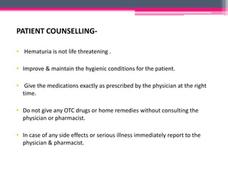 PATIENT COUNSELLING-
• Hematuria is not life threatening .
• Improve & maintain the hygienic conditions for the patient.
• Give the medications exactly as prescribed by the physician at the right
time.
• Do not give any OTC drugs or home remedies without consulting the
physician or pharmacist.
• In case of any side effects or serious illness immediately report to the
physician & pharmacist.
 