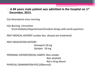 • A 84 years male patient was admitted in the hospital on 1st
December, 2013.
C/o-Heamaturia since morning
H/o-Burning micturition
K/c/o Diabetes/Hypertension/Cerebral atropy with senile psychosis
PAST MEDICAL HISTORY-Lumbar disc disease (on treatment)
PAST MEDICATION HISTORY-
Donepezil 10 mg
Quitipin 50 mg
PERSONAL HISTORY/SOCIAL HABITS- Non smoker
Non alcoholic
Not a drug abuser
PHYSICAL EXAMINATION-PICCLE(Normal)
 