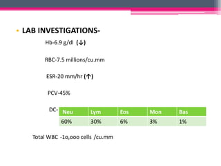 • LAB INVESTIGATIONS-
Hb-6.9 g/dl (↓)
RBC-7.5 millions/cu.mm
ESR-20 mm/hr (↑)
PCV-45%
DC-
Total WBC -1o,ooo cells /cu.mm
Neu Lym Eos Mon Bas
60% 30% 6% 3% 1%
 