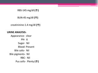 RBS-145 mg/dl (↑)
BUN-45 mg/dl (↑)
creatininine-1.4 mg/dl (↑)
URINE ANALYSIS-
Appearance- clear
PH- 6
Sugar- Nil
Blood- Present
Bile salts- Nil
Bile pigments- Nil
RBC- Nil
Pus cells- Plenty (↑)
 
