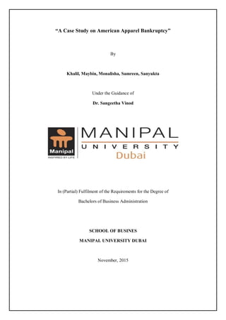 “A Case Study on American Apparel Bankruptcy”
By
Khalil, Maybin, Monalisha, Samreen, Sanyukta
Under the Guidance of
Dr. Sangeetha Vinod
In (Partial) Fulfilment of the Requirements for the Degree of
Bachelors of Business Administration
SCHOOL OF BUSINES
MANIPAL UNIVERSITY DUBAI
November, 2015
 