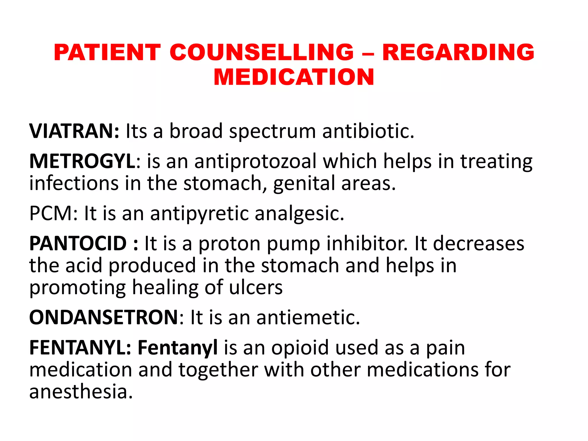 PATIENT COUNSELLING – REGARDING
MEDICATION
VIATRAN: Its a broad spectrum antibiotic.
METROGYL: is an antiprotozoal which helps in treating
infections in the stomach, genital areas.
PCM: It is an antipyretic analgesic.
PANTOCID : It is a proton pump inhibitor. It decreases
the acid produced in the stomach and helps in
promoting healing of ulcers
ONDANSETRON: It is an antiemetic.
FENTANYL: Fentanyl is an opioid used as a pain
medication and together with other medications for
anesthesia.
 