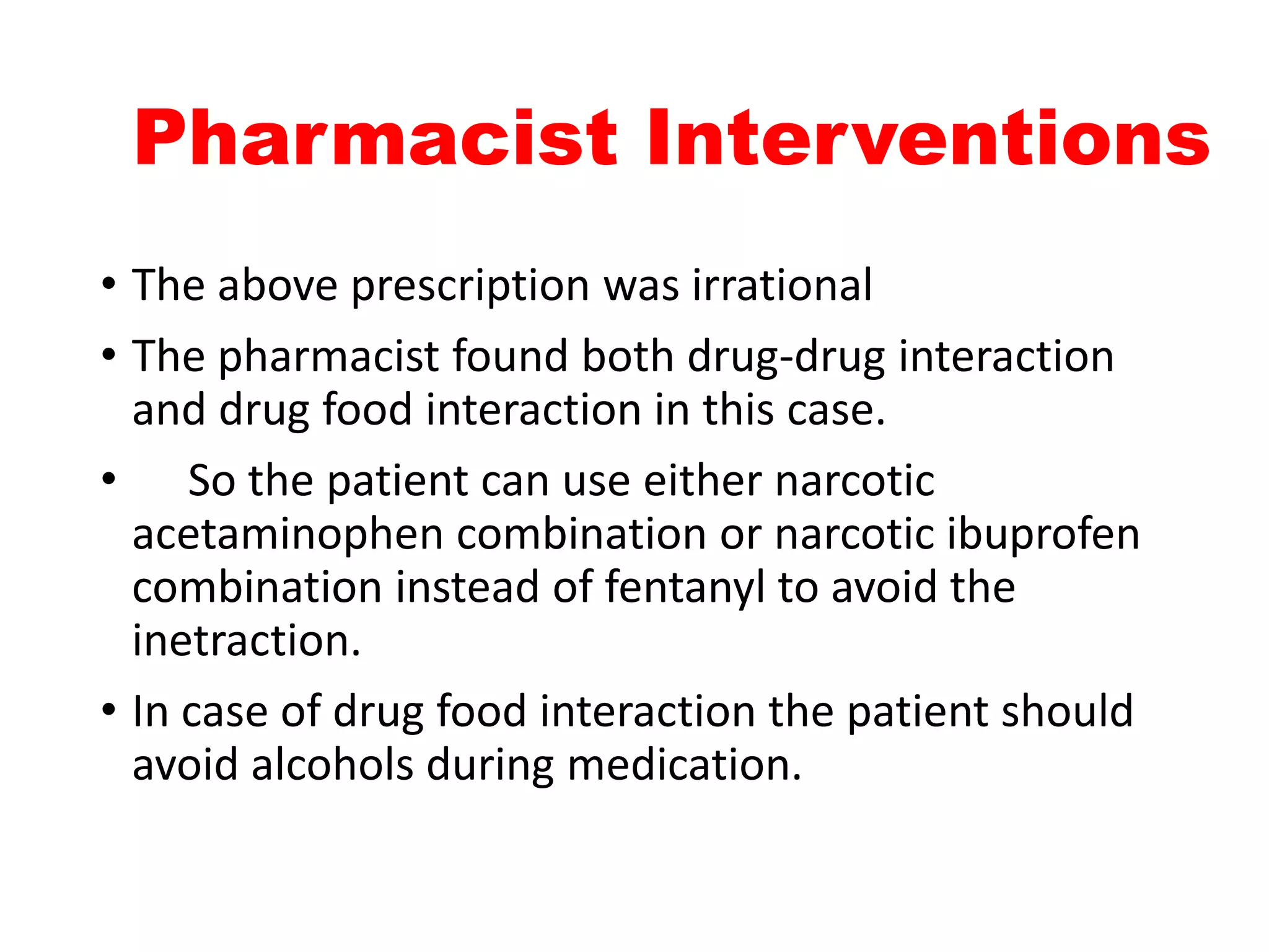 Pharmacist Interventions
• The above prescription was irrational
• The pharmacist found both drug-drug interaction
and drug food interaction in this case.
• So the patient can use either narcotic
acetaminophen combination or narcotic ibuprofen
combination instead of fentanyl to avoid the
inetraction.
• In case of drug food interaction the patient should
avoid alcohols during medication.
 