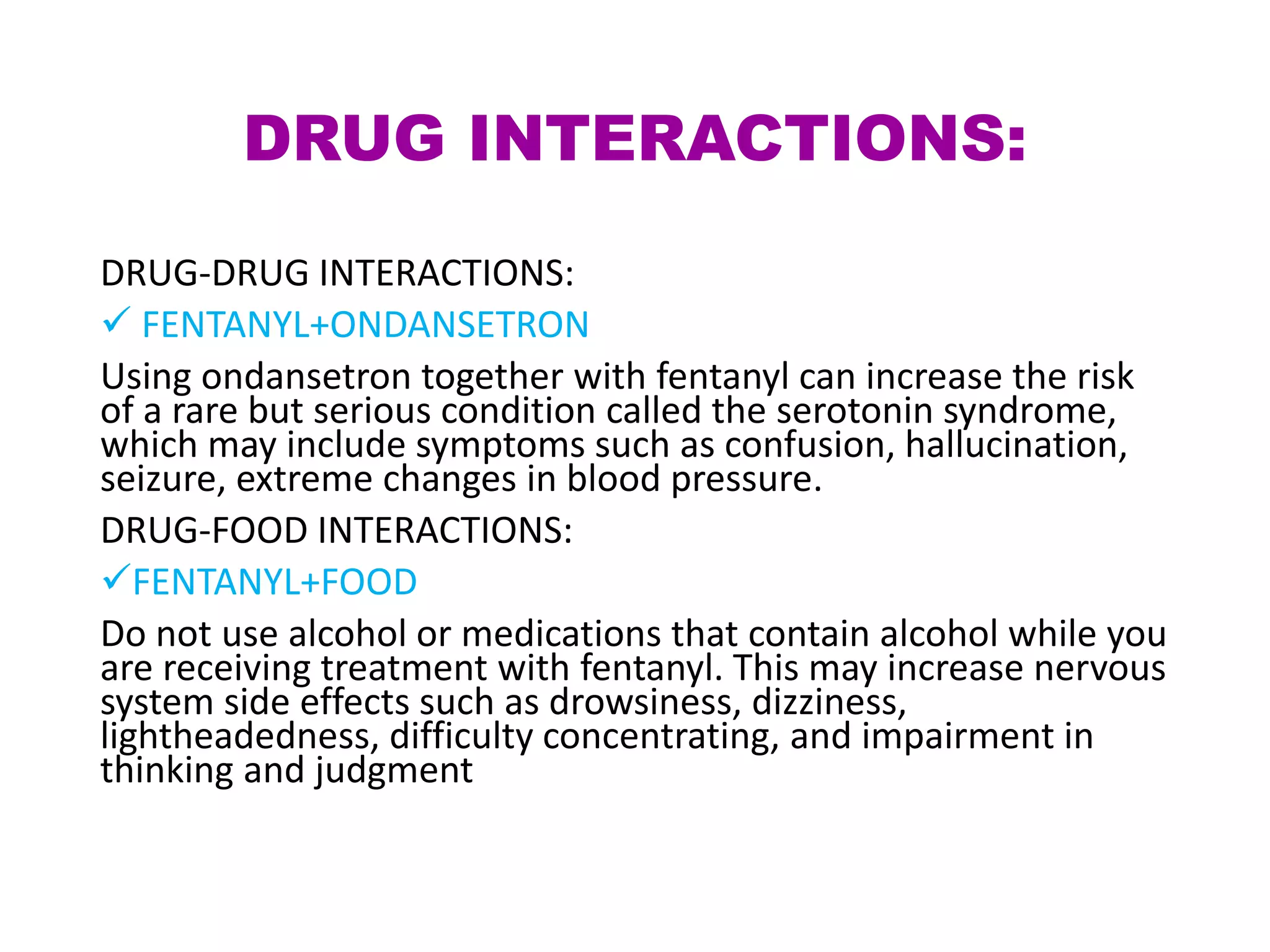 DRUG INTERACTIONS:
DRUG-DRUG INTERACTIONS:
 FENTANYL+ONDANSETRON
Using ondansetron together with fentanyl can increase the risk
of a rare but serious condition called the serotonin syndrome,
which may include symptoms such as confusion, hallucination,
seizure, extreme changes in blood pressure.
DRUG-FOOD INTERACTIONS:
FENTANYL+FOOD
Do not use alcohol or medications that contain alcohol while you
are receiving treatment with fentanyl. This may increase nervous
system side effects such as drowsiness, dizziness,
lightheadedness, difficulty concentrating, and impairment in
thinking and judgment
 