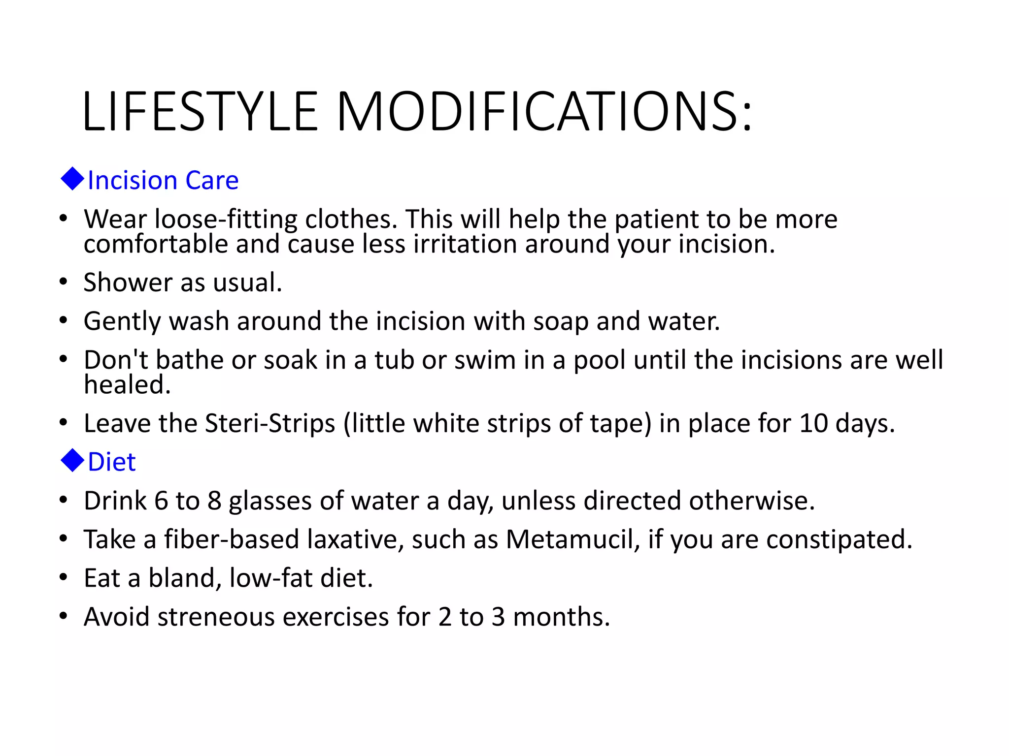 LIFESTYLE MODIFICATIONS:
Incision Care
• Wear loose-fitting clothes. This will help the patient to be more
comfortable and cause less irritation around your incision.
• Shower as usual.
• Gently wash around the incision with soap and water.
• Don't bathe or soak in a tub or swim in a pool until the incisions are well
healed.
• Leave the Steri-Strips (little white strips of tape) in place for 10 days.
Diet
• Drink 6 to 8 glasses of water a day, unless directed otherwise.
• Take a fiber-based laxative, such as Metamucil, if you are constipated.
• Eat a bland, low-fat diet.
• Avoid streneous exercises for 2 to 3 months.
 