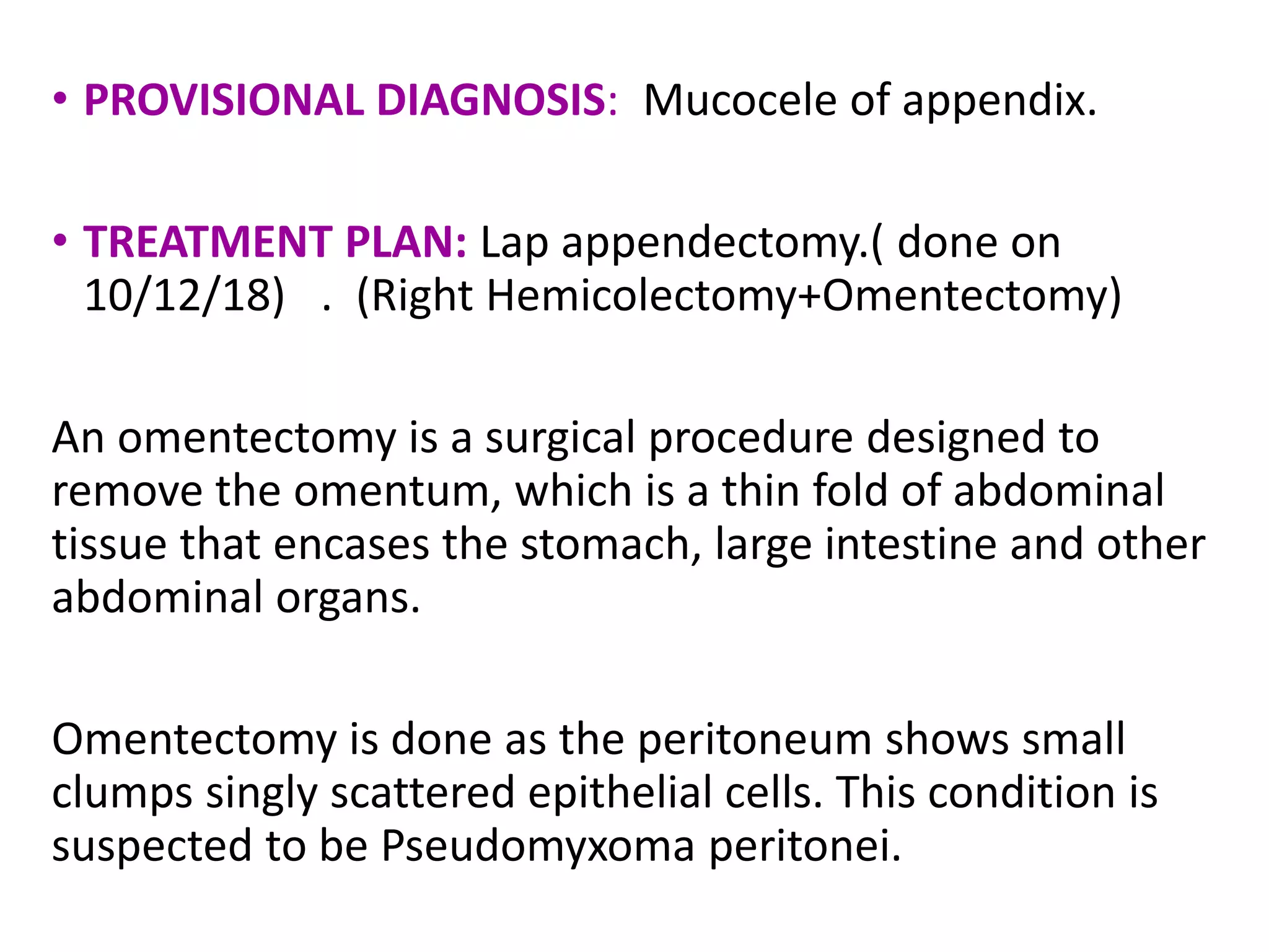 • PROVISIONAL DIAGNOSIS: Mucocele of appendix.
• TREATMENT PLAN: Lap appendectomy.( done on
10/12/18) . (Right Hemicolectomy+Omentectomy)
An omentectomy is a surgical procedure designed to
remove the omentum, which is a thin fold of abdominal
tissue that encases the stomach, large intestine and other
abdominal organs.
Omentectomy is done as the peritoneum shows small
clumps singly scattered epithelial cells. This condition is
suspected to be Pseudomyxoma peritonei.
 