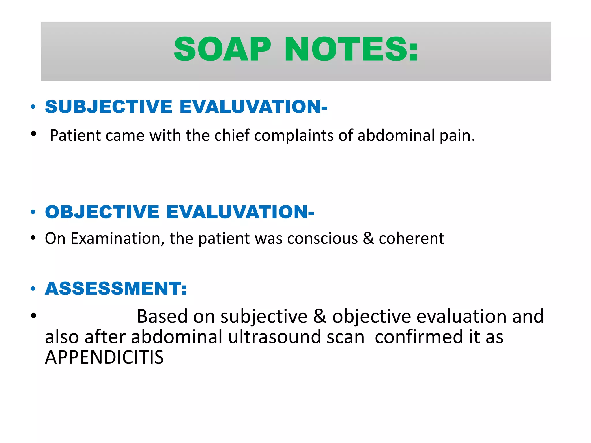 SOAP NOTES:
• SUBJECTIVE EVALUVATION-
• Patient came with the chief complaints of abdominal pain.
• OBJECTIVE EVALUVATION-
• On Examination, the patient was conscious & coherent
• ASSESSMENT:
• Based on subjective & objective evaluation and
also after abdominal ultrasound scan confirmed it as
APPENDICITIS
 