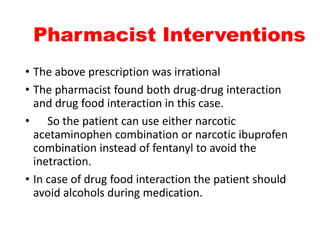 Pharmacist Interventions
• The above prescription was irrational
• The pharmacist found both drug-drug interaction
and drug food interaction in this case.
• So the patient can use either narcotic
acetaminophen combination or narcotic ibuprofen
combination instead of fentanyl to avoid the
inetraction.
• In case of drug food interaction the patient should
avoid alcohols during medication.
 