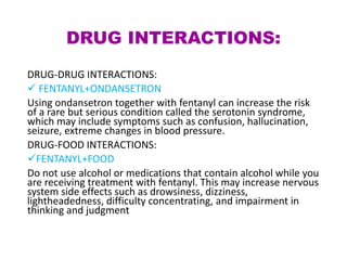 DRUG INTERACTIONS:
DRUG-DRUG INTERACTIONS:
 FENTANYL+ONDANSETRON
Using ondansetron together with fentanyl can increase the risk
of a rare but serious condition called the serotonin syndrome,
which may include symptoms such as confusion, hallucination,
seizure, extreme changes in blood pressure.
DRUG-FOOD INTERACTIONS:
FENTANYL+FOOD
Do not use alcohol or medications that contain alcohol while you
are receiving treatment with fentanyl. This may increase nervous
system side effects such as drowsiness, dizziness,
lightheadedness, difficulty concentrating, and impairment in
thinking and judgment
 