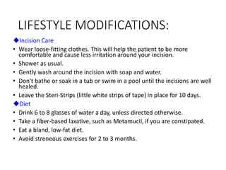 LIFESTYLE MODIFICATIONS:
Incision Care
• Wear loose-fitting clothes. This will help the patient to be more
comfortable and cause less irritation around your incision.
• Shower as usual.
• Gently wash around the incision with soap and water.
• Don't bathe or soak in a tub or swim in a pool until the incisions are well
healed.
• Leave the Steri-Strips (little white strips of tape) in place for 10 days.
Diet
• Drink 6 to 8 glasses of water a day, unless directed otherwise.
• Take a fiber-based laxative, such as Metamucil, if you are constipated.
• Eat a bland, low-fat diet.
• Avoid streneous exercises for 2 to 3 months.
 