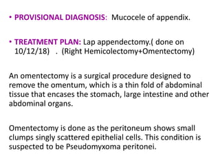 • PROVISIONAL DIAGNOSIS: Mucocele of appendix.
• TREATMENT PLAN: Lap appendectomy.( done on
10/12/18) . (Right Hemicolectomy+Omentectomy)
An omentectomy is a surgical procedure designed to
remove the omentum, which is a thin fold of abdominal
tissue that encases the stomach, large intestine and other
abdominal organs.
Omentectomy is done as the peritoneum shows small
clumps singly scattered epithelial cells. This condition is
suspected to be Pseudomyxoma peritonei.
 