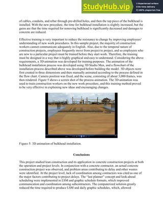 of cables, conduits, and rebar through pre-drilled holes, and then the top piece of the bulkhead is
installed. With the new procedure, the time for bulkhead installation is slightly increased, but the
gains are that the time required for removing bulkhead is significantly decreased and damages to
concrete are reduced.
Effective training is very important to reduce the resistance to change by improving employees’
understanding of new work procedures. In this sample project, the majority of construction
workers cannot communicate adequately in English. Also, due to the temporal nature of
construction projects, employees frequently move from project to project, and so employees who
are new to a particular project must be trained before they start work. Therefore, the training
must be designed in a way that is highly graphical and easy to understand. Considering the above
requirements, a 3D animation was developed for training purposes. The animation of the
bulkhead installation process was developed using 3D Studio Max, and a flowchart of the
installation process described above was developed before building the model. 3D objects were
first created in three dimensions and then manually animated according to the process defined in
the flow chart. Camera position was fixed, and the scene, consisting of about 3,000 frames, was
then rendered. Figure 5 shows a screen shot of the process animation. The 3D animation was
used to train construction workers on the new work procedure, and this training method proved
to be very effective in explaining new ideas and encouraging changes.
Figure 5: 3D animation of bulkhead installation.
Conclusions
This project studied lean construction and its application in concrete construction projects at both
the operation and project levels. In conjunction with a concrete contractor, an actual concrete
construction project was observed, and problem areas contributing to delay and other wastes
were identified. At the project level, lack of coordination among contractors was cited as one of
the major factors contributing to project delays. The ―last planner‖ concept and look-ahead
scheduling were implemented in LSM and graphic schedule formats, which improved
communication and coordination among subcontractors. The computerized solution greatly
reduced the time required to produce LSM and daily graphic schedules, which, allowed
 