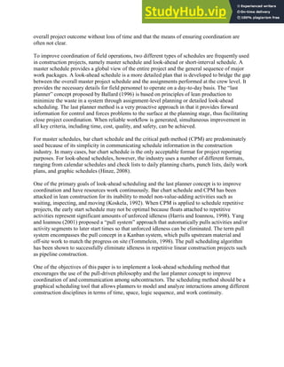 overall project outcome without loss of time and that the means of ensuring coordination are
often not clear.
To improve coordination of field operations, two different types of schedules are frequently used
in construction projects, namely master schedule and look-ahead or short-interval schedule. A
master schedule provides a global view of the entire project and the general sequence of major
work packages. A look-ahead schedule is a more detailed plan that is developed to bridge the gap
between the overall master project schedule and the assignments performed at the crew level. It
provides the necessary details for field personnel to operate on a day-to-day basis. The ―last
planner‖ concept proposed by Ballard (1996) is based on principles of lean production to
minimize the waste in a system through assignment-level planning or detailed look-ahead
scheduling. The last planner method is a very proactive approach in that it provides forward
information for control and forces problems to the surface at the planning stage, thus facilitating
close project coordination. When reliable workflow is generated, simultaneous improvement in
all key criteria, including time, cost, quality, and safety, can be achieved.
For master schedules, bar chart schedule and the critical path method (CPM) are predominately
used because of its simplicity in communicating schedule information in the construction
industry. In many cases, bar chart schedule is the only acceptable format for project reporting
purposes. For look-ahead schedules, however, the industry uses a number of different formats,
ranging from calendar schedules and check lists to daily planning charts, punch lists, daily work
plans, and graphic schedules (Hinze, 2008).
One of the primary goals of look-ahead scheduling and the last planner concept is to improve
coordination and have resources work continuously. Bar chart schedule and CPM has been
attacked in lean construction for its inability to model non-value-adding activities such as
waiting, inspecting, and moving (Koskela, 1992). When CPM is applied to schedule repetitive
projects, the early start schedule may not be optimal because floats attached to repetitive
activities represent significant amounts of unforced idleness (Harris and Ioannou, 1998). Yang
and Ioannou (2001) proposed a ―pull system‖ approach that automatically pulls activities and/or
activity segments to later start times so that unforced idleness can be eliminated. The term pull
system encompasses the pull concept in a Kanban system, which pulls upstream material and
off-site work to match the progress on site (Tommelein, 1998). The pull scheduling algorithm
has been shown to successfully eliminate idleness in repetitive linear construction projects such
as pipeline construction.
One of the objectives of this paper is to implement a look-ahead scheduling method that
encourages the use of the pull-driven philosophy and the last planner concept to improve
coordination of and communication among subcontractors. The scheduling method should be a
graphical scheduling tool that allows planners to model and analyze interactions among different
construction disciplines in terms of time, space, logic sequence, and work continuity.
 