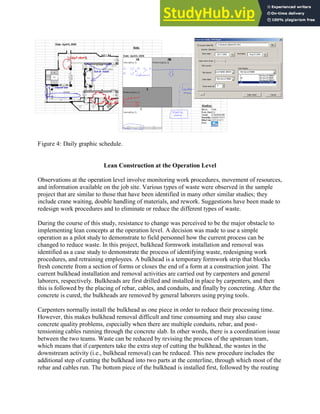 Figure 4: Daily graphic schedule.
Lean Construction at the Operation Level
Observations at the operation level involve monitoring work procedures, movement of resources,
and information available on the job site. Various types of waste were observed in the sample
project that are similar to those that have been identified in many other similar studies; they
include crane waiting, double handling of materials, and rework. Suggestions have been made to
redesign work procedures and to eliminate or reduce the different types of waste.
During the course of this study, resistance to change was perceived to be the major obstacle to
implementing lean concepts at the operation level. A decision was made to use a simple
operation as a pilot study to demonstrate to field personnel how the current process can be
changed to reduce waste. In this project, bulkhead formwork installation and removal was
identified as a case study to demonstrate the process of identifying waste, redesigning work
procedures, and retraining employees. A bulkhead is a temporary formwork strip that blocks
fresh concrete from a section of forms or closes the end of a form at a construction joint. The
current bulkhead installation and removal activities are carried out by carpenters and general
laborers, respectively. Bulkheads are first drilled and installed in place by carpenters, and then
this is followed by the placing of rebar, cables, and conduits, and finally by concreting. After the
concrete is cured, the bulkheads are removed by general laborers using prying tools.
Carpenters normally install the bulkhead as one piece in order to reduce their processing time.
However, this makes bulkhead removal difficult and time consuming and may also cause
concrete quality problems, especially when there are multiple conduits, rebar, and post-
tensioning cables running through the concrete slab. In other words, there is a coordination issue
between the two teams. Waste can be reduced by revising the process of the upstream team,
which means that if carpenters take the extra step of cutting the bulkhead, the wastes in the
downstream activity (i.e., bulkhead removal) can be reduced. This new procedure includes the
additional step of cutting the bulkhead into two parts at the centerline, through which most of the
rebar and cables run. The bottom piece of the bulkhead is installed first, followed by the routing
 
