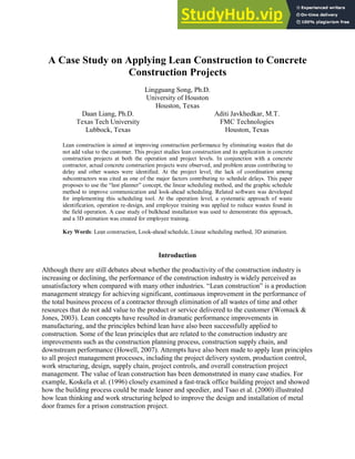 A Case Study on Applying Lean Construction to Concrete
Construction Projects
Lingguang Song, Ph.D.
University of Houston
Houston, Texas
Daan Liang, Ph.D.
Texas Tech University
Lubbock, Texas
Aditi Javkhedkar, M.T.
FMC Technologies
Houston, Texas
Lean construction is aimed at improving construction performance by eliminating wastes that do
not add value to the customer. This project studies lean construction and its application in concrete
construction projects at both the operation and project levels. In conjunction with a concrete
contractor, actual concrete construction projects were observed, and problem areas contributing to
delay and other wastes were identified. At the project level, the lack of coordination among
subcontractors was cited as one of the major factors contributing to schedule delays. This paper
proposes to use the ―last planner‖ concept, the linear scheduling method, and the graphic schedule
method to improve communication and look-ahead scheduling. Related software was developed
for implementing this scheduling tool. At the operation level, a systematic approach of waste
identification, operation re-design, and employee training was applied to reduce wastes found in
the field operation. A case study of bulkhead installation was used to demonstrate this approach,
and a 3D animation was created for employee training.
Key Words: Lean construction, Look-ahead schedule, Linear scheduling method, 3D animation.
Introduction
Although there are still debates about whether the productivity of the construction industry is
increasing or declining, the performance of the construction industry is widely perceived as
unsatisfactory when compared with many other industries. ―Lean construction‖ is a production
management strategy for achieving significant, continuous improvement in the performance of
the total business process of a contractor through elimination of all wastes of time and other
resources that do not add value to the product or service delivered to the customer (Womack &
Jones, 2003). Lean concepts have resulted in dramatic performance improvements in
manufacturing, and the principles behind lean have also been successfully applied to
construction. Some of the lean principles that are related to the construction industry are
improvements such as the construction planning process, construction supply chain, and
downstream performance (Howell, 2007). Attempts have also been made to apply lean principles
to all project management processes, including the project delivery system, production control,
work structuring, design, supply chain, project controls, and overall construction project
management. The value of lean construction has been demonstrated in many case studies. For
example, Koskela et al. (1996) closely examined a fast-track office building project and showed
how the building process could be made leaner and speedier, and Tsao et al. (2000) illustrated
how lean thinking and work structuring helped to improve the design and installation of metal
door frames for a prison construction project.
 