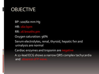OBJECTIVE
BP: 100/60 mm Hg
HR: 160 bpm
RR: 26 breaths pm
Oxygen saturation: 96%
Serum electrolytes, renal, thyroid, hepatic fxn and
urinalysis are normal
Cardiac enzymes and troponin are negative
A 12-lead ECG shows a narrow QRS complex tachycardia
and absence of P wave.
 
