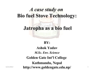 A case study on
Bio fuel Stove Technology:
Jatropha as a bio fuel
BY:
Ashok Yadav
M.Sc. Env. Science
Golden Gate Int’l College
Kathmandu, Nepal
http://www.goldengate.edu.np/12/11/2012 1
 