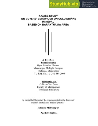 A CASE STUDY
ON BUYERS’ BEHAVIOUR ON COLD DRINKS
IN NEPAL
BASED ON BARAHTHAWA AREA
A THESIS
Submitted By:
Gyan Bahadur Bhulon
Makwanpur Multiple Campus
Hetauda, Makwanpur
TU Reg. No. 7-3-242-484-2005
Submitted To:
Office of the Dean
Faculty of Management
Tribhuvan University
In partial fulfillment of the requirements for the degree of
Masters of Business Studies (M.B.S)
Hetauda, Makwanpur
April 2010 (2066)
 