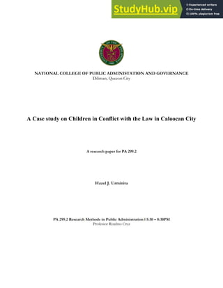 NATIONAL COLLEGE OF PUBLIC ADMINISTATION AND GOVERNANCE
Diliman, Quezon City
A Case study on Children in Conflict with the Law in Caloocan City
A research paper for PA 299.2
Hazel J. Urminita
PA 299.2 Research Methods in Public Administration I 5:30 – 8:30PM
Professor Rizalino Cruz
 