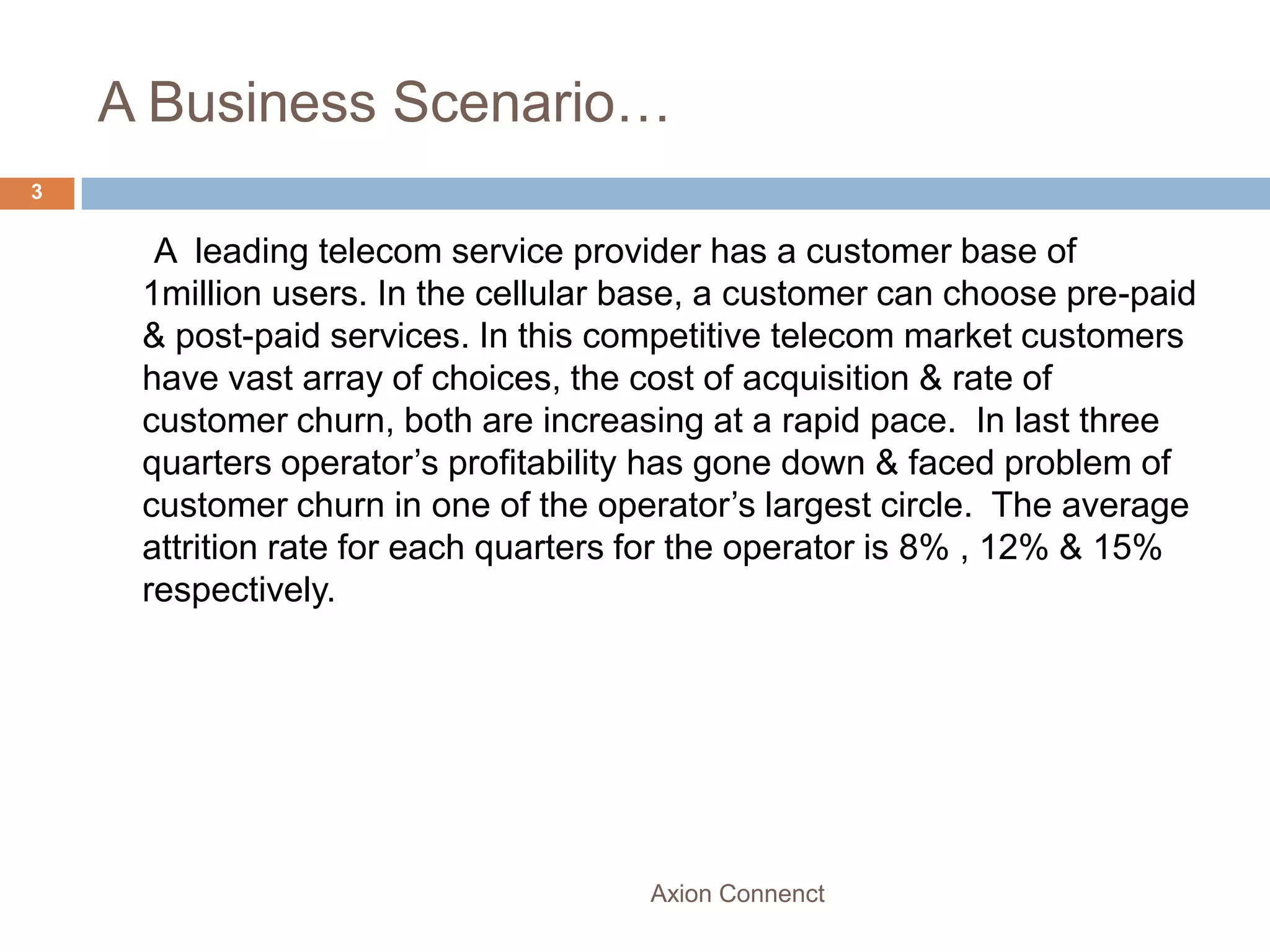 A Business Scenario…
3


      A leading telecom service provider has a customer base of
     1million users. In the cellular base, a customer can choose pre-paid
     & post-paid services. In this competitive telecom market customers
     have vast array of choices, the cost of acquisition & rate of
     customer churn, both are increasing at a rapid pace. In last three
     quarters operator’s profitability has gone down & faced problem of
     customer churn in one of the operator’s largest circle. The average
     attrition rate for each quarters for the operator is 8% , 12% & 15%
     respectively.




                                     Axion Connenct
 