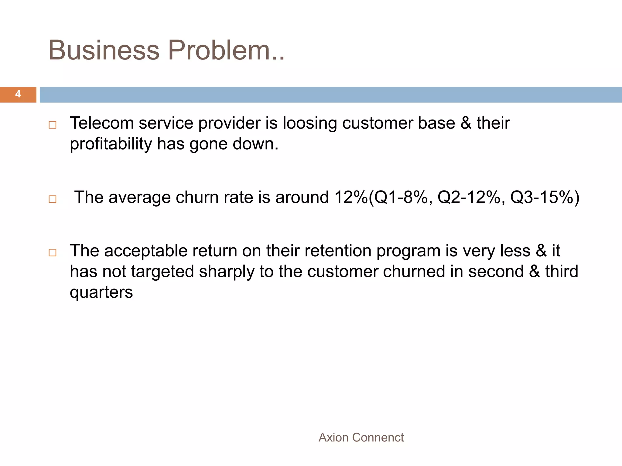 Business Problem..
4


       Telecom service provider is loosing customer base & their
        profitability has gone down.


       The average churn rate is around 12%(Q1-8%, Q2-12%, Q3-15%)


       The acceptable return on their retention program is very less & it
        has not targeted sharply to the customer churned in second & third
        quarters




                                        Axion Connenct
 