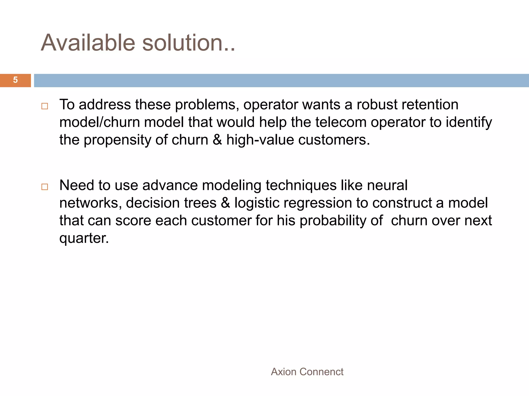 Available solution..
5


       To address these problems, operator wants a robust retention
        model/churn model that would help the telecom operator to identify
        the propensity of churn & high-value customers.


       Need to use advance modeling techniques like neural
        networks, decision trees & logistic regression to construct a model
        that can score each customer for his probability of churn over next
        quarter.




                                        Axion Connenct
 