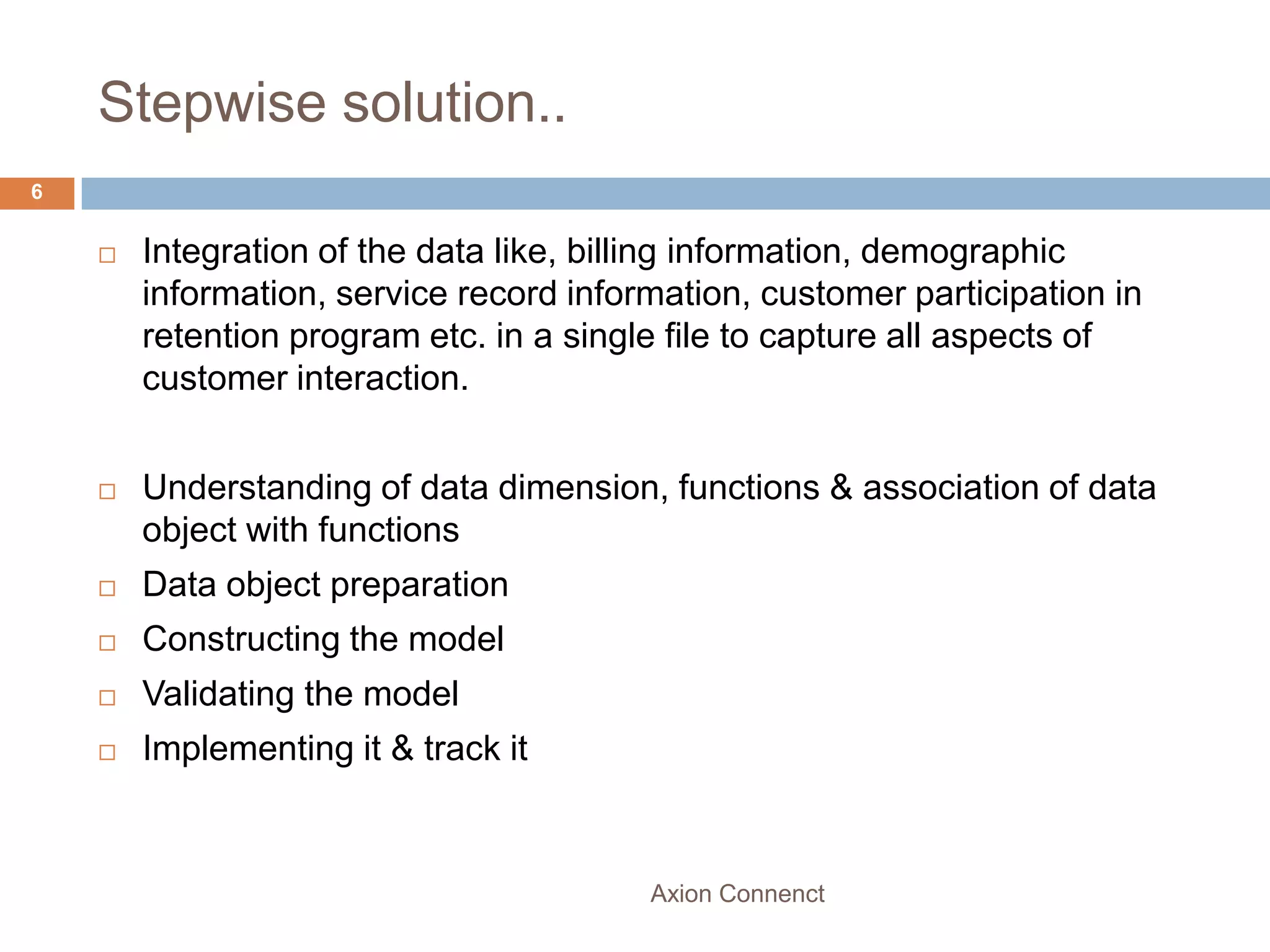 Stepwise solution..
6


       Integration of the data like, billing information, demographic
        information, service record information, customer participation in
        retention program etc. in a single file to capture all aspects of
        customer interaction.


       Understanding of data dimension, functions & association of data
        object with functions
       Data object preparation
       Constructing the model
       Validating the model
       Implementing it & track it



                                         Axion Connenct
 