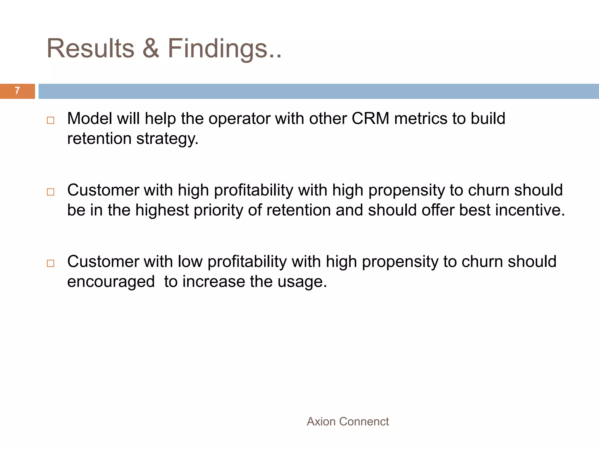Results & Findings..
7


       Model will help the operator with other CRM metrics to build
        retention strategy.


       Customer with high profitability with high propensity to churn should
        be in the highest priority of retention and should offer best incentive.


       Customer with low profitability with high propensity to churn should
        encouraged to increase the usage.




                                          Axion Connenct
 