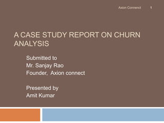 Axion Connenct   1




A CASE STUDY REPORT ON CHURN
ANALYSIS
  Submitted to
  Mr. Sanjay Rao
  Founder, Axion connect

  Presented by
  Amit Kumar
 