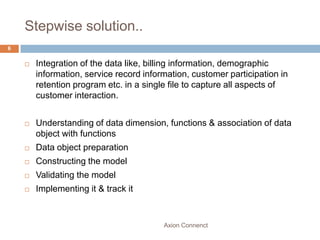 Stepwise solution..
6


       Integration of the data like, billing information, demographic
        information, service record information, customer participation in
        retention program etc. in a single file to capture all aspects of
        customer interaction.


       Understanding of data dimension, functions & association of data
        object with functions
       Data object preparation
       Constructing the model
       Validating the model
       Implementing it & track it



                                         Axion Connenct
 