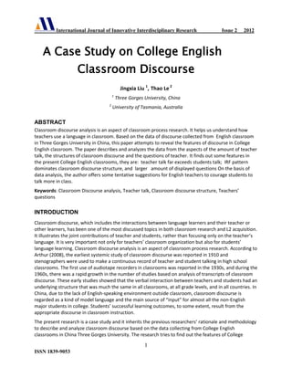 International Journal of Innovative Interdisciplinary Research Issue 2 2012
1
ISSN 1839-9053
A Case Study on College English
Classroom Discourse
Jingxia Liu 1
, Thao Le 2
1
Three Gorges University, China
2
University of Tasmania, Australia
ABSTRACT
Classroom discourse analysis is an aspect of classroom process research. It helps us understand how
teachers use a language in classroom. Based on the data of discourse collected from English classroom
in Three Gorges University in China, this paper attempts to reveal the features of discourse in College
English classroom. The paper describes and analyzes the data from the aspects of the amount of teacher
talk, the structures of classroom discourse and the questions of teacher. It finds out some features in
the present College English classrooms, they are: teacher talk far exceeds students talk; IRF pattern
dominates classroom discourse structure, and larger amount of displayed questions On the basis of
data analysis, the author offers some tentative suggestions for English teachers to courage students to
talk more in class.
Keywords: Classroom Discourse analysis, Teacher talk, Classroom discourse structure, Teachers’
questions
INTRODUCTION
Classroom discourse, which includes the interactions between language learners and their teacher or
other learners, has been one of the most discussed topics in both classroom research and L2 acquisition.
It illustrates the joint contributions of teacher and students, rather than focusing only on the teacher’s
language. It is very important not only for teachers’ classroom organization but also for students’
language learning. Classroom discourse analysis is an aspect of classroom process research. According to
Arthur (2008), the earliest systemic study of classroom discourse was reported in 1910 and
stenographers were used to make a continuous record of teacher and student talking in high school
classrooms. The first use of audiotape recorders in classrooms was reported in the 1930s, and during the
1960s, there was a rapid growth in the number of studies based on analysis of transcripts of classroom
discourse. These early studies showed that the verbal interaction between teachers and students had an
underlying structure that was much the same in all classrooms, at all grade levels, and in all countries. In
China, due to the lack of English-speaking environment outside classroom, classroom discourse is
regarded as a kind of model language and the main source of “input” for almost all the non-English
major students in college. Students’ successful learning outcomes, to some extent, result from the
appropriate discourse in classroom instruction.
The present research is a case study and it inherits the previous researchers’ rationale and methodology
to describe and analyze classroom discourse based on the data collecting from College English
classrooms in China Three Gorges University. The research tries to find out the features of College
 