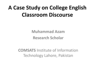 A Case Study on College English
Classroom Discourse
Muhammad Azam
Research Scholar
COMSATS Institute of Information
Technology Lahore, Pakistan
 