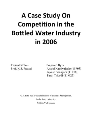 A Case Study On
  Competition in the
Bottled Water Industry
        in 2006


Presented To:-                      Prepared By :-
Prof. K.S. Prasad                   Anand Katkiyajadav(11F05)
                                    Jayesh Sonagara (11F18)
                                    Parth Trivedi (11M25)




       G.H. Patel Post Graduate Institute of Business Management,
                        Sardar Patel University,
                         Vallabh Vidhyanagar
 
