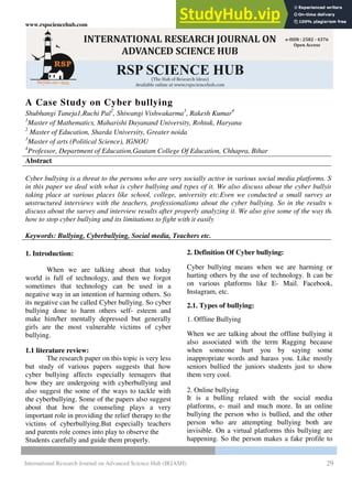 www.rspsciencehub.com Volume 02 Issue 07 July 2020
International Research Journal on Advanced Science Hub (IRJASH) 29
A Case Study on Cyber bullying
Shubhangi Taneja1,Ruchi Pal2
, Shiwangi Vishwakarma3
, Rakesh Kumar4
1
Master of Mathematics, Maharishi Dayanand University, Rohtak, Haryana
2
Master of Education, Sharda University, Greater noida
3
Master of arts (Political Science), IGNOU
4
Professor, Department of Education,Gautam College Of Education, Chhapra, Bihar
Abstract
Cyber bullying is a threat to the persons who are very socially active in various social media platforms. So,
in this paper we deal with what is cyber bullying and types of it. We also discuss about the cyber bullying
taking place at various places like school, college, university etc.Even we conducted a small survey and
unstructured interviews with the teachers, professionalisms about the cyber bullying. So in the results w
discuss about the survey and interview results after properly analyzing it. We also give some of the way that
how to stop cyber bullying and its limitations to fight with it easily
Keywords: Bullying, Cyberbullying, Social media, Teachers etc.
1. Introduction:
When we are talking about that today
world is full of technology, and then we forgot
sometimes that technology can be used in a
negative way in an intention of harming others. So
its negative can be called Cyber bullying. So cyber
bullying done to harm others self- esteem and
make him/her mentally depressed but generally
girls are the most vulnerable victims of cyber
bullying.
1.1 literature review:
The research paper on this topic is very less
but study of various papers suggests that how
cyber bullying affects especially teenagers that
how they are undergoing with cyberbullying and
also suggest the some of the ways to tackle with
the cyberbullying. Some of the papers also suggest
about that how the counseling plays a very
important role in providing the relief therapy to the
victims of cyberbullying.But especially teachers
and parents role comes into play to observe the
Students carefully and guide them properly.
2. Definition Of Cyber bullying:
Cyber bullying means when we are harming or
hurting others by the use of technology. It can be
on various platforms like E- Mail. Facebook,
Instagram, etc.
2.1. Types of bullying:
1. Offline Bullying
When we are talking about the offline bullying it
also associated with the term Ragging because
when someone hurt you by saying some
inappropriate words and harass you. Like mostly
seniors bullied the juniors students just to show
them very cool.
2. Online bullying:
It is a bulling related with the social media
platforms, e- mail and much more. In an online
bullying the person who is bullied, and the other
person who are attempting bullying both are
invisible. On a virtual platforms this bullying are
happening. So the person makes a fake profile to
 