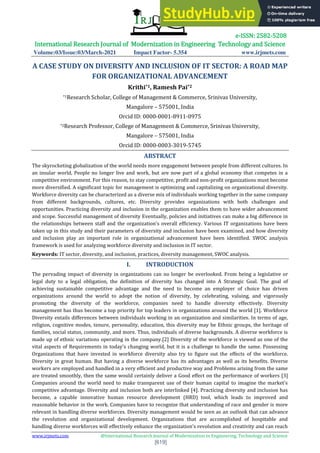 e-ISSN: 2582-5208
International Research Journal of Modernization in Engineering Technology and Science
Volume:03/Issue:03/March-2021 Impact Factor- 5.354 www.irjmets.com
www.irjmets.com @International Research Journal of Modernization in Engineering, Technology and Science
[619]
A CASE STUDY ON DIVERSITY AND INCLUSION OF IT SECTOR: A ROAD MAP
FOR ORGANIZATIONAL ADVANCEMENT
Krithi*1, Ramesh Pai*2
*1Research Scholar, College of Management & Commerce, Srinivas University,
Mangalore – 575001, India
Orcid ID: 0000-0001-8911-0975
*2Research Professor, College of Management & Commerce, Srinivas University,
Mangalore – 575001, India
Orcid ID: 0000-0003-3019-5745
ABSTRACT
The skyrocketing globalization of the world needs more engagement between people from different cultures. In
an insular world, People no longer live and work, but are now part of a global economy that competes in a
competitive environment. For this reason, to stay competitive, profit and non-profit organizations must become
more diversified. A significant topic for management is optimizing and capitalizing on organizational diversity.
Workforce diversity can be characterized as a diverse mix of individuals working together in the same company
from different backgrounds, cultures, etc. Diversity provides organizations with both challenges and
opportunities. Practicing diversity and inclusion in the organization enables them to have wider advancement
and scope. Successful management of diversity Eventually, policies and initiatives can make a big difference in
the relationships between staff and the organization's overall efficiency. Various IT organizations have been
taken up in this study and their parameters of diversity and inclusion have been examined, and how diversity
and inclusion play an important role in organizational advancement have been identified. SWOC analysis
framework is used for analyzing workforce diversity and inclusion in IT sector.
Keywords: IT sector, diversity, and inclusion, practices, diversity management, SWOC analysis.
I. INTRODUCTION
The pervading impact of diversity in organizations can no longer be overlooked. From being a legislative or
legal duty to a legal obligation, the definition of diversity has changed into A Strategic Goal. The goal of
achieving sustainable competitive advantage and the need to become an employer of choice has driven
organizations around the world to adopt the notion of diversity, by celebrating, valuing, and vigorously
promoting the diversity of the workforce, companies need to handle diversity effectively. Diversity
management has thus become a top priority for top leaders in organizations around the world [1]. Workforce
Diversity entails differences between individuals working in an organization and similarities. In terms of age,
religion, cognitive modes, tenure, personality, education, this diversity may be Ethnic groups, the heritage of
families, social status, community, and more. Thus, individuals of diverse backgrounds. A diverse workforce is
made up of ethnic variations operating in the company.[2] Diversity of the workforce is viewed as one of the
vital aspects of Requirements in today's changing world, but it is a challenge to handle the same. Possessing
Organizations that have invested in workforce diversity also try to figure out the effects of the workforce.
Diversity in great human. But having a diverse workforce has its advantages as well as its benefits. Diverse
workers are employed and handled in a very efficient and productive way and Problems arising from the same
are treated smoothly, then the same would certainly deliver a Good effect on the performance of workers [3]
Companies around the world need to make transparent use of their human capital to imagine the market's
competitive advantage. Diversity and inclusion both are interlinked [4]. Practicing diversity and inclusion has
become, a capable innovative human resource development (HRD) tool, which leads to improved and
reasonable behavior in the work. Companies have to recognize that understanding of race and gender is more
relevant in handling diverse workforces. Diversity management would be seen as an outlook that can advance
the revolution and organizational development. Organizations that are accomplished of hospitable and
handling diverse workforces will effectively enhance the organization's revolution and creativity and can reach
 