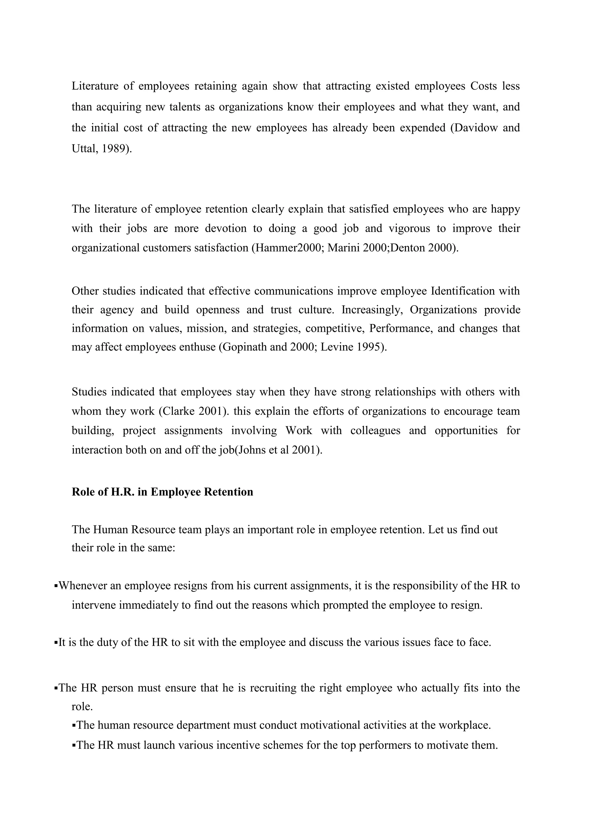 Literature of employees retaining again show that attracting existed employees Costs less
than acquiring new talents as organizations know their employees and what they want, and
the initial cost of attracting the new employees has already been expended (Davidow and
Uttal, 1989).
The literature of employee retention clearly explain that satisfied employees who are happy
with their jobs are more devotion to doing a good job and vigorous to improve their
organizational customers satisfaction (Hammer2000; Marini 2000;Denton 2000).
Other studies indicated that effective communications improve employee Identification with
their agency and build openness and trust culture. Increasingly, Organizations provide
information on values, mission, and strategies, competitive, Performance, and changes that
may affect employees enthuse (Gopinath and 2000; Levine 1995).
Studies indicated that employees stay when they have strong relationships with others with
whom they work (Clarke 2001). this explain the efforts of organizations to encourage team
building, project assignments involving Work with colleagues and opportunities for
interaction both on and off the job(Johns et al 2001).
Role of H.R. in Employee Retention
The Human Resource team plays an important role in employee retention. Let us find out
their role in the same:
Whenever an employee resigns from his current assignments, it is the responsibility of the HR to
intervene immediately to find out the reasons which prompted the employee to resign.
It is the duty of the HR to sit with the employee and discuss the various issues face to face.
The HR person must ensure that he is recruiting the right employee who actually fits into the
role.
The human resource department must conduct motivational activities at the workplace.
The HR must launch various incentive schemes for the top performers to motivate them.
 