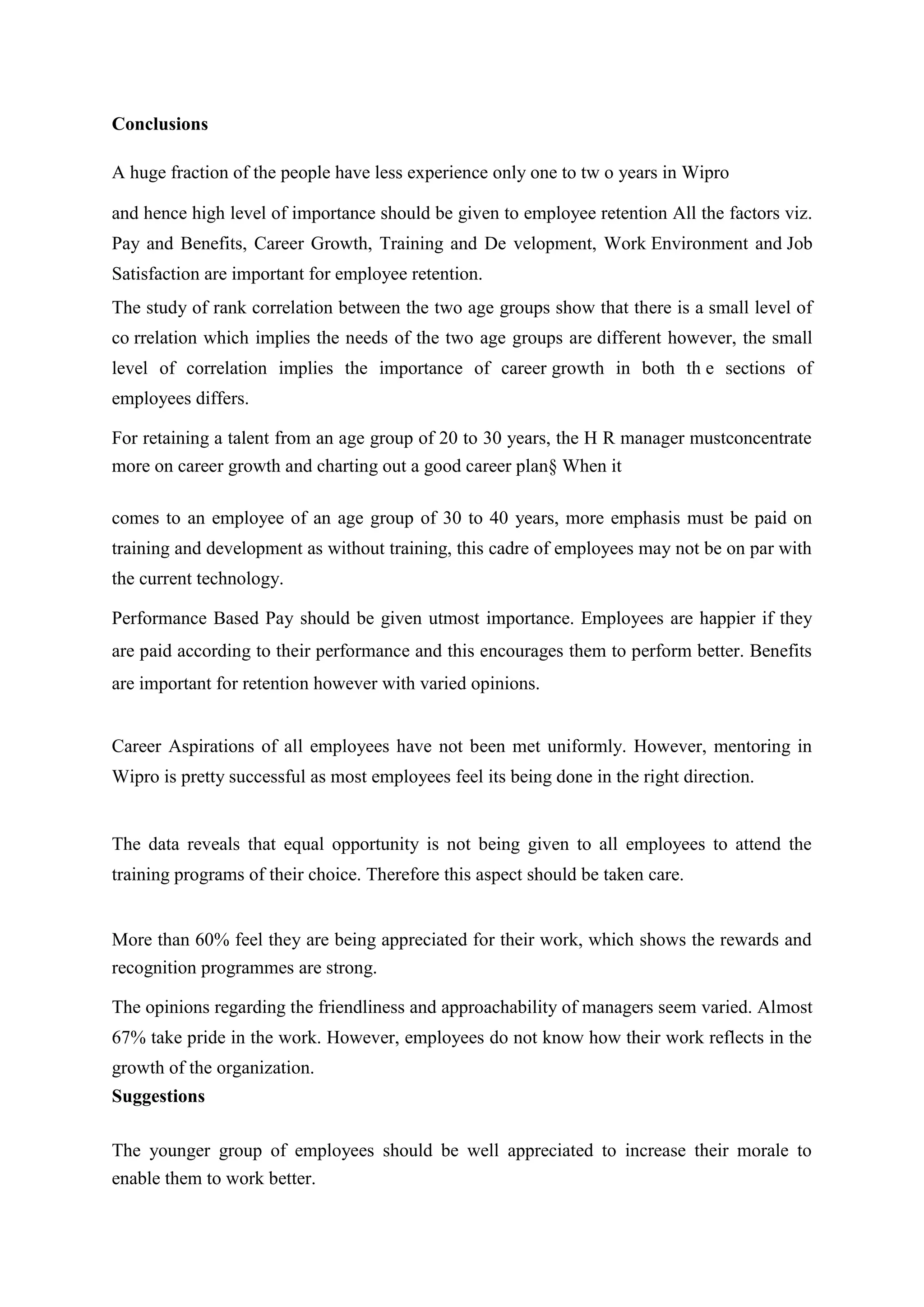 Conclusions
A huge fraction of the people have less experience only one to tw o years in Wipro
and hence high level of importance should be given to employee retention All the factors viz.
Pay and Benefits, Career Growth, Training and De velopment, Work Environment and Job
Satisfaction are important for employee retention.
The study of rank correlation between the two age groups show that there is a small level of
co rrelation which implies the needs of the two age groups are different however, the small
level of correlation implies the importance of career growth in both th e sections of
employees differs.
For retaining a talent from an age group of 20 to 30 years, the H R manager mustconcentrate
more on career growth and charting out a good career plan§ When it
comes to an employee of an age group of 30 to 40 years, more emphasis must be paid on
training and development as without training, this cadre of employees may not be on par with
the current technology.
Performance Based Pay should be given utmost importance. Employees are happier if they
are paid according to their performance and this encourages them to perform better. Benefits
are important for retention however with varied opinions.
Career Aspirations of all employees have not been met uniformly. However, mentoring in
Wipro is pretty successful as most employees feel its being done in the right direction.
The data reveals that equal opportunity is not being given to all employees to attend the
training programs of their choice. Therefore this aspect should be taken care.
More than 60% feel they are being appreciated for their work, which shows the rewards and
recognition programmes are strong.
The opinions regarding the friendliness and approachability of managers seem varied. Almost
67% take pride in the work. However, employees do not know how their work reflects in the
growth of the organization.
Suggestions
The younger group of employees should be well appreciated to increase their morale to
enable them to work better.
 